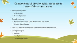 Components of psychological response to 
stressful circumstances 
• Emotional response 
• To threat: fear 
• To loss: depression 
• Somatic response 
• Autonomic arousal (HR , BP , Muscle tone , dry mouth) 
• Reduced physical activity 
• Difficulty in recall and numbing (absence of feeling about events) 
• Coping strategies 
• Adaptive 
• Maladaptive 
• Culturally determined 
 