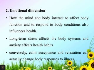 2. Emotional dimension
• How the mind and body interact to affect body
function and to respond to body conditions also
influences health.
• Long-term stress affects the body systems and
anxiety affects health habits
• conversely, calm acceptance and relaxation can
actually change body responses to illness.
11Mr. Melvin Jacob
 