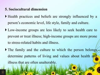 5. Sociocultural dimension
 Health practices and beliefs are strongly influenced by a
person’s economic level, life style, family and culture.
 Low-income groups are less likely to seek health care to
prevent or treat illness; high-income groups are more prone
to stress-related habits and illness.
 The family and the culture to which the person belongs
determine patterns of living and values about health and
illness that are often unalterable.
14Mr. Melvin Jacob
 