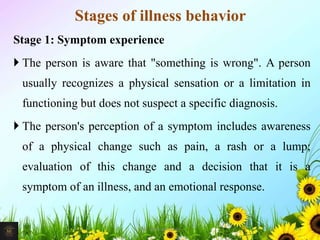 Stages of illness behavior
Stage 1: Symptom experience
 The person is aware that "something is wrong". A person
usually recognizes a physical sensation or a limitation in
functioning but does not suspect a specific diagnosis.
 The person's perception of a symptom includes awareness
of a physical change such as pain, a rash or a lump;
evaluation of this change and a decision that it is a
symptom of an illness, and an emotional response.
19Mr. Melvin Jacob
 