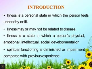 INTRODUCTION
 Illness is a personal state in which the person feels
unhealthy or ill.
• Illness may or may not be related todisease.
• Illness is a state in which a person’s physical,
emotional, intellectual, social, developmental or
• spiritual functioning is diminished or impairment
compared with previousexperience.
2Mr. Melvin Jacob
 