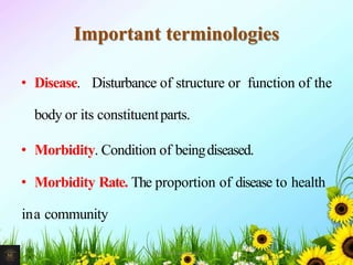 Important terminologies
• Disease. Disturbance of structure or function of the
body or its constituentparts.
• Morbidity. Condition of beingdiseased.
• Morbidity Rate. The proportion of disease to health
ina community
24Mr. Melvin Jacob
 