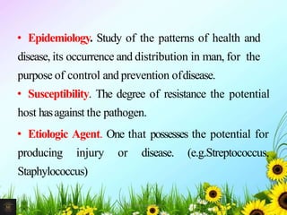 • Epidemiology. Study of the patterns of health and
disease, its occurrence and distribution in man, for the
purpose of control and prevention ofdisease.
• Susceptibility. The degree of resistance the potential
host hasagainst the pathogen.
• Etiologic Agent. One that possesses the potential for
producing injury or disease. (e.g.Streptococcus,
Staphylococcus)
27Mr. Melvin Jacob
 