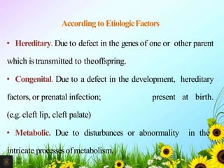 Accordingto EtiologicFactors
• Hereditary. Due to defect in the genes of one or other parent
which istransmitted to theoffspring.
• Congenital. Due to a defect in the development, hereditary
factors, or prenatal infection; present at birth.
(e.g. cleft lip, cleft palate)
• Metabolic. Due to disturbances or abnormality in the
intricate processesofmetabolism.
6Mr. Melvin Jacob
 