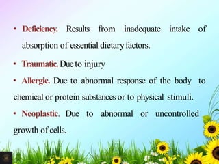 • Deficiency. Results from inadequate intake of
absorption of essential dietaryfactors.
• Traumatic.Dueto injury
• Allergic. Due to abnormal response of the body to
chemical or protein substances or to physical stimuli.
• Neoplastic. Due to abnormal or uncontrolled
growth of cells.
7Mr. Melvin Jacob
 