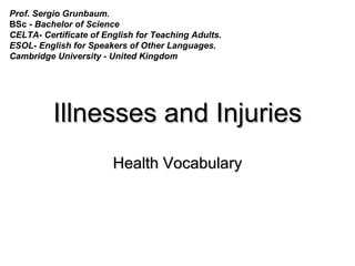 Illnesses and InjuriesIllnesses and Injuries
Health VocabularyHealth Vocabulary
Prof. Sergio Grunbaum.
BSc - Bachelor of Science
CELTA- Certificate of English for Teaching Adults.
ESOL- English for Speakers of Other Languages.
Cambridge University - United Kingdom
 
