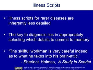 Based on Jones B, Brzezinski WA, Estrada CA, Rodriguez M, Kraemer RR. A 22-year-old woman with abdominal pain
J Gen Intern Med. 2014 Jul;29(7):1074-8’ Created by R Geha, DM Connor, J Kohlwes, R Sedighi Manesh
Illness Scripts
• Illness scripts for rarer diseases are
inherently less detailed
• The key to diagnosis lies in appropriately
selecting which details to commit to memory
• “The skillful workman is very careful indeed
as to what he takes into his brain-attic.”
- Sherlock Holmes, A Study in Scarlet
 