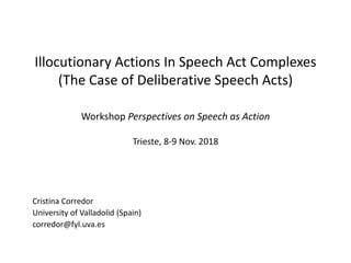 Illocutionary Actions In Speech Act Complexes
(The Case of Deliberative Speech Acts)
Workshop Perspectives on Speech as Action
Trieste, 8-9 Nov. 2018
Cristina Corredor
University of Valladolid (Spain)
corredor@fyl.uva.es
 
