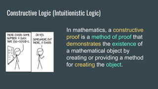 Constructive Logic (Intuitionistic Logic)
In mathematics, a constructive
proof is a method of proof that
demonstrates the existence of
a mathematical object by
creating or providing a method
for creating the object.
 
