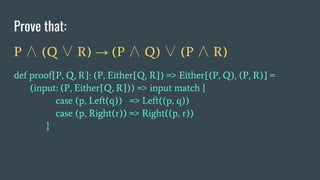 Prove that:
P ∧ (Q ∨ R) → (P ∧ Q) ∨ (P ∧ R)
def proof[P, Q, R]: (P, Either[Q, R]) => Either[(P, Q), (P, R)] =
(input: (P, Either[Q, R])) => input match {
case (p, Left(q)) => Left((p, q))
case (p, Right(r)) => Right((p, r))
}
 