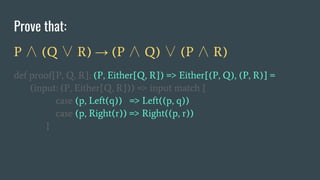 Prove that:
P ∧ (Q ∨ R) → (P ∧ Q) ∨ (P ∧ R)
def proof[P, Q, R]: (P, Either[Q, R]) => Either[(P, Q), (P, R)] =
(input: (P, Either[Q, R])) => input match {
case (p, Left(q)) => Left((p, q))
case (p, Right(r)) => Right((p, r))
}
 