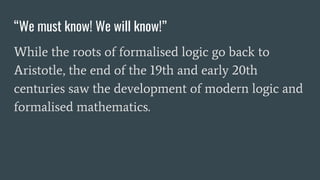 “We must know! We will know!”
While the roots of formalised logic go back to
Aristotle, the end of the 19th and early 20th
centuries saw the development of modern logic and
formalised mathematics.
 