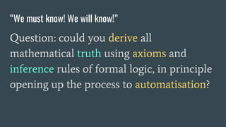 “We must know! We will know!”
Question: could you derive all
mathematical truth using axioms and
inference rules of formal logic, in principle
opening up the process to automatisation?
 