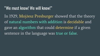 “We must know! We will know!”
In 1929, Mojżesz Presburger showed that the theory
of natural numbers with addition is decidable and
gave an algorithm that could determine if a given
sentence in the language was true or false.
 