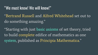 “We must know! We will know!”
“Bertrand Russell and Alfred Whitehead set out to
do something amazing.”
“Starting with just basic axioms of set theory, tried
to build complete edifice of mathematics as one
system, published as Principia Mathematica.”
 