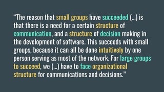 “The reason that small groups have succeeded (...) is
that there is a need for a certain structure of
communication, and a structure of decision making in
the development of software. This succeeds with small
groups, because it can all be done intuitively by one
person serving as most of the network. For large groups
to succeed, we (...) have to face organizational
structure for communications and decisions.”
 