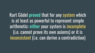 Kurt Gödel proved that for any system which
is at least as powerful to represent simple
arithmetic: either your system is incomplete
(i.e. cannot prove its own axioms) or it is
inconsistent (i.e. can derive a contradiction)
 