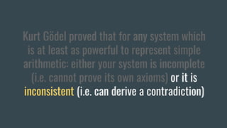 Kurt Gödel proved that for any system which
is at least as powerful to represent simple
arithmetic: either your system is incomplete
(i.e. cannot prove its own axioms) or it is
inconsistent (i.e. can derive a contradiction)
 