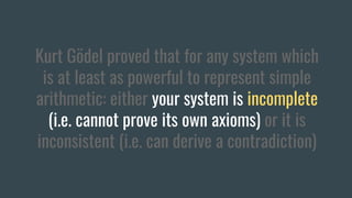 Kurt Gödel proved that for any system which
is at least as powerful to represent simple
arithmetic: either your system is incomplete
(i.e. cannot prove its own axioms) or it is
inconsistent (i.e. can derive a contradiction)
 