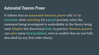 Automated Theorem Prover
It follows that an automated theorem prover will fail to
terminate while searching for a proof precisely when the
statement being investigated is undecidable in the theory being
used. Despite this theoretical limit, in practice, theorem provers
can solve many hard problems, even in models that are not fully
described by any first order theory.
 