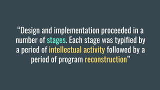 “Design and implementation proceeded in a
number of stages. Each stage was typified by
a period of intellectual activity followed by a
period of program reconstruction”
 