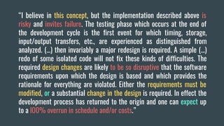 “I believe in this concept, but the implementation described above is
risky and invites failure. The testing phase which occurs at the end of
the development cycle is the first event for which timing, storage,
input/output transfers, etc., are experienced as distinguished from
analyzed. (...) then invariably a major redesign is required. A simple (...)
redo of some isolated code will not fix these kinds of difficulties. The
required design changes are likely to be so disruptive that the software
requirements upon which the design is based and which provides the
rationale for everything are violated. Either the requirements must be
modified, or a substantial change in the design is required. In effect the
development process has returned to the origin and one can expect up
to a lO0% overrun in schedule and/or costs.”
 