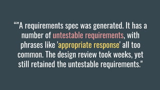 “"A requirements spec was generated. It has a
number of untestable requirements, with
phrases like 'appropriate response' all too
common. The design review took weeks, yet
still retained the untestable requirements."
 