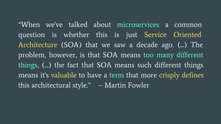 “When we've talked about microservices a common
question is whether this is just Service Oriented
Architecture (SOA) that we saw a decade ago. (...) The
problem, however, is that SOA means too many different
things, (...) the fact that SOA means such different things
means it's valuable to have a term that more crisply defines
this architectural style.” -- Martin Fowler
 