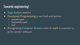 Towards engineering!
● Type System matters
● Functional Programming is our lord and saviour
○ statically typed
○ dependently typed
○ total
● Recognising Computer Science roots in math is essential to
write correct software
 