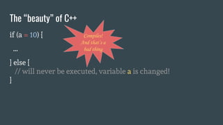 if (a = 10) {
...
} else {
// will never be executed, variable a is changed!
}
The “beauty” of C++
Compiles!
And that’s a
bad thing
 