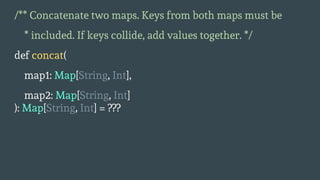 /** Concatenate two maps. Keys from both maps must be
* included. If keys collide, add values together. */
def concat(
map1: Map[String, Int],
map2: Map[String, Int]
): Map[String, Int] = ???
 