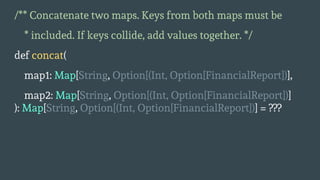 /** Concatenate two maps. Keys from both maps must be
* included. If keys collide, add values together. */
def concat(
map1: Map[String, Option[(Int, Option[FinancialReport])],
map2: Map[String, Option[(Int, Option[FinancialReport])]
): Map[String, Option[(Int, Option[FinancialReport])] = ???
 