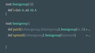 trait Semigroup[A] {
def |+|(a1: A, a2: A): A
}
trait Semigroup {
def pairS[A:Semigroup, B:Semigroup]: Semigroup[(A, B)] = ...
def optionS[A:Semigroup]: Semigroup[Option[A]] = ...
}
 