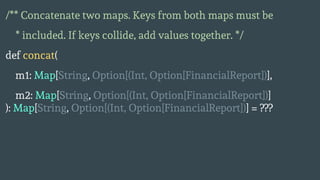 /** Concatenate two maps. Keys from both maps must be
* included. If keys collide, add values together. */
def concat(
m1: Map[String, Option[(Int, Option[FinancialReport])],
m2: Map[String, Option[(Int, Option[FinancialReport])]
): Map[String, Option[(Int, Option[FinancialReport])] = ???
 