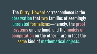 The Curry–Howard correspondence is the
observation that two families of seemingly
unrelated formalisms—namely, the proof
systems on one hand, and the models of
computation on the other—are in fact the
same kind of mathematical objects.
 