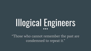 Illogical Engineers
“Those who cannot remember the past are
condemned to repeat it.”
 