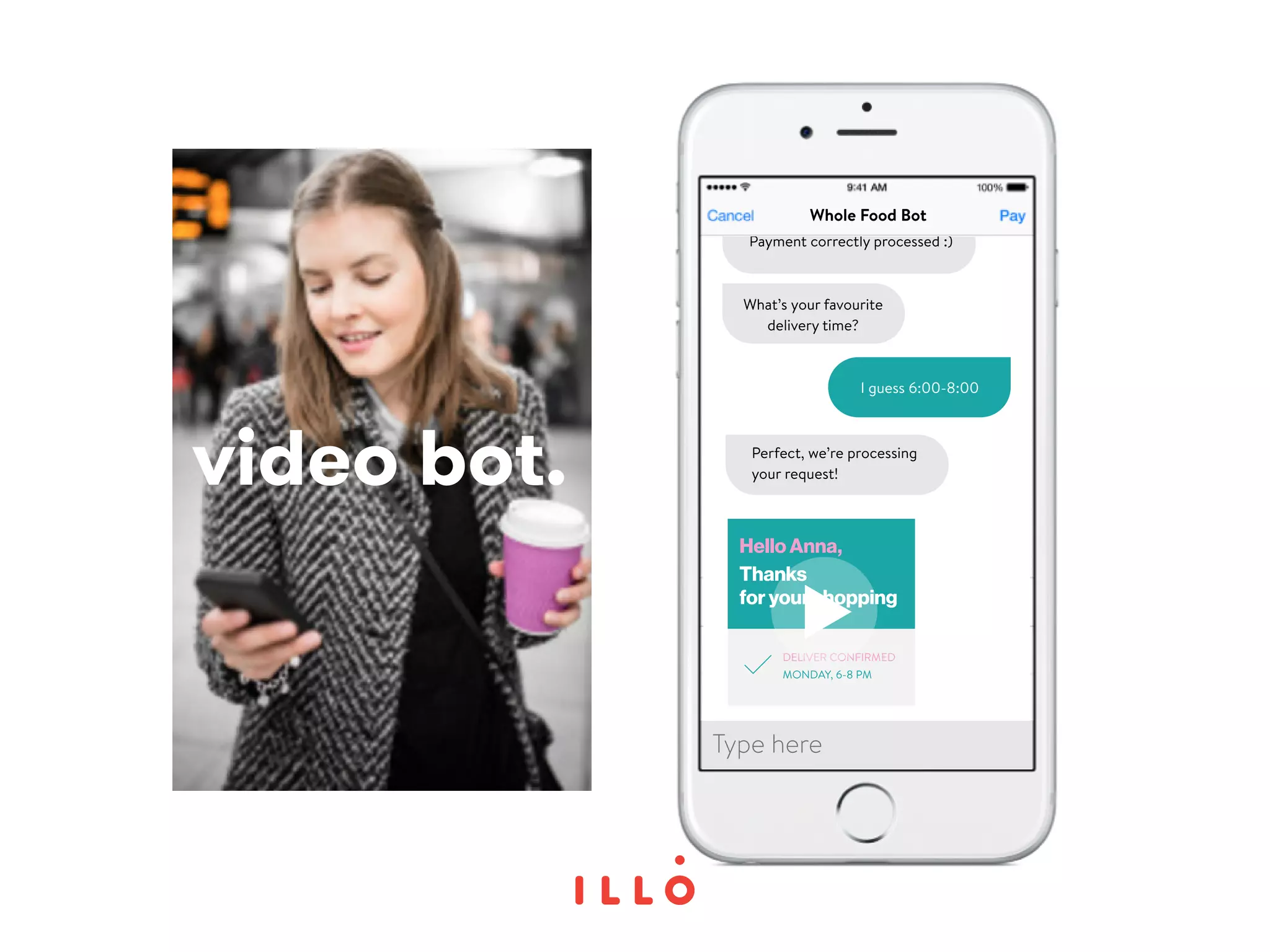 video bot.
Whole Food Bot
Payment correctly processed :)
Perfect, we’re processing
your request!
What’s your favourite
delivery time?
I guess 6:00-8:00
Thanks
for your shopping
Hello Anna,
DELIVER CONFIRMED
MONDAY, 6-8 PM
Type here
 