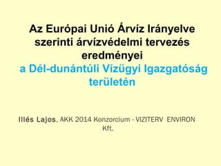 Illés Lajos, AKK 2014 Konzorcium - VIZITERV ENVIRON
Kft.
Az Európai Unió Árvíz Irányelve
szerinti árvízvédelmi tervezés
eredményei
a Dél-dunántúli Vízügyi Igazgatóság
területén
 