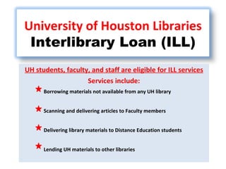 UH students, faculty, and staff are eligible for ILL services Services include: Borrowing materials not available from any UH library Scanning and delivering articles to Faculty members Delivering library materials to Distance Education students Lending UH materials to other libraries University of Houston Libraries Interlibrary Loan (ILL) 