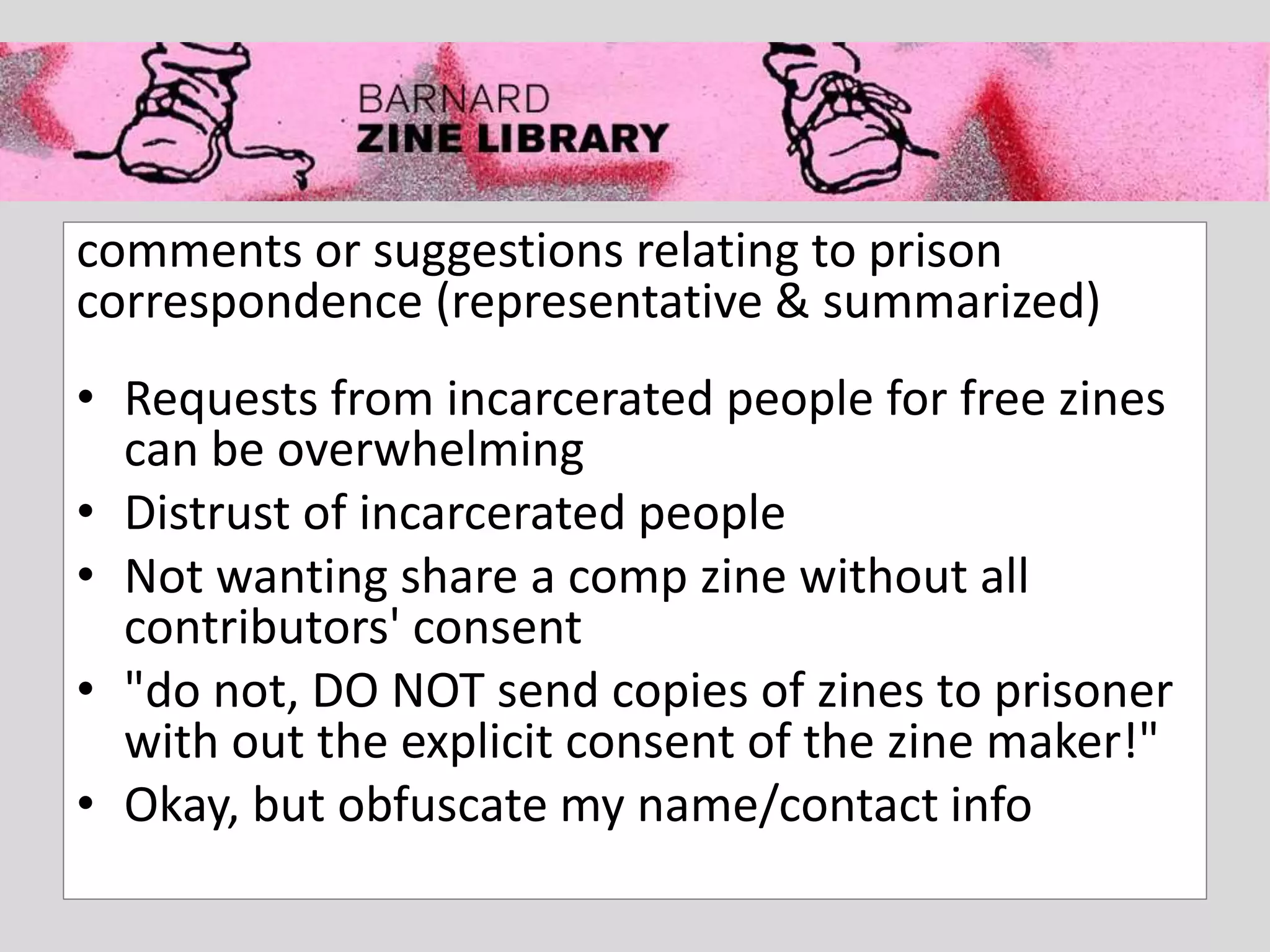 comments or suggestions relating to prison
correspondence (representative & summarized)
• Requests from incarcerated people for free zines
can be overwhelming
• Distrust of incarcerated people
• Not wanting share a comp zine without all
contributors' consent
• "do not, DO NOT send copies of zines to prisoner
with out the explicit consent of the zine maker!"
• Okay, but obfuscate my name/contact info
 