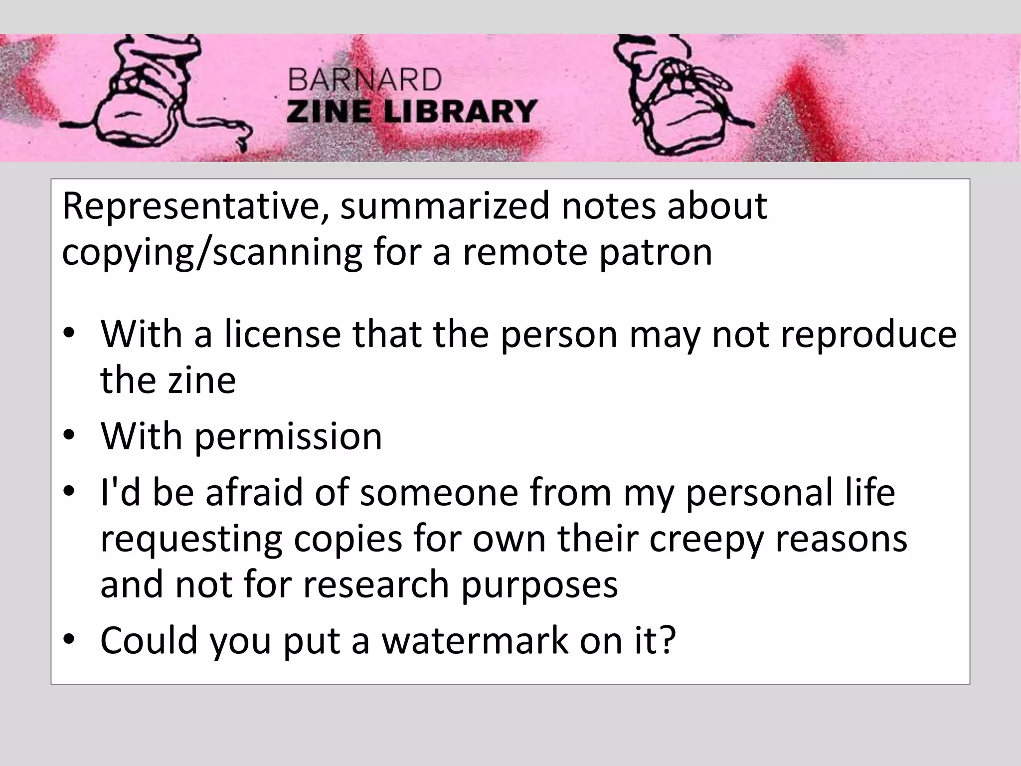 Representative, summarized notes about
copying/scanning for a remote patron
• With a license that the person may not reproduce
the zine
• With permission
• I'd be afraid of someone from my personal life
requesting copies for own their creepy reasons
and not for research purposes
• Could you put a watermark on it?
 