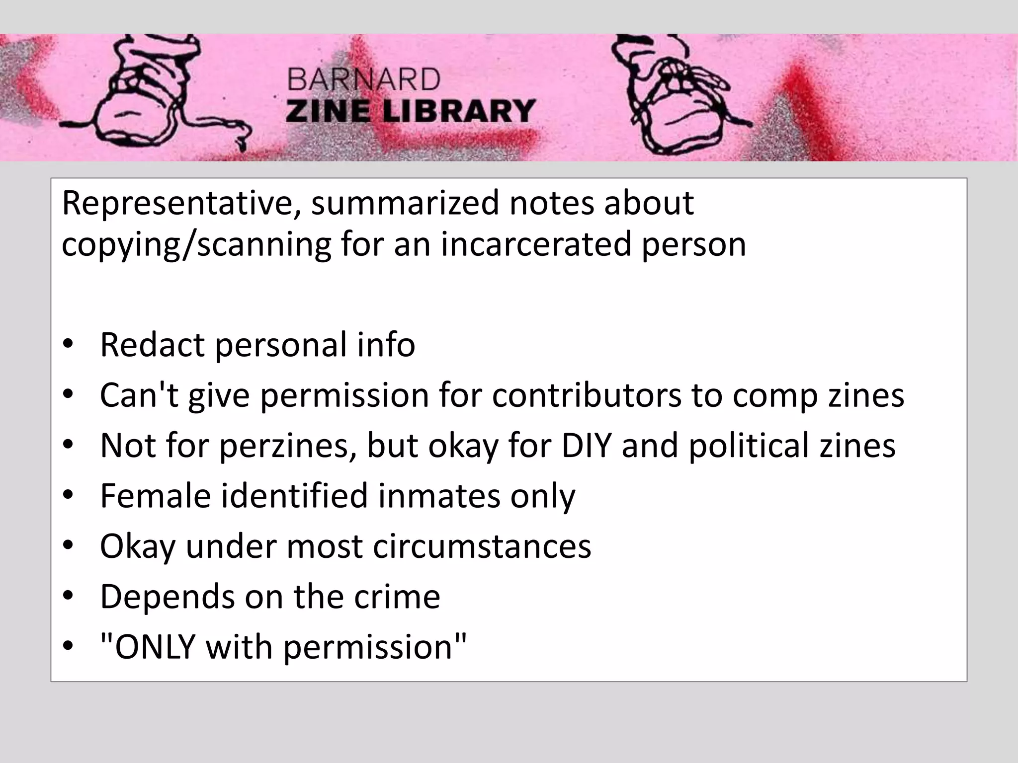 Representative, summarized notes about
copying/scanning for an incarcerated person
• Redact personal info
• Can't give permission for contributors to comp zines
• Not for perzines, but okay for DIY and political zines
• Female identified inmates only
• Okay under most circumstances
• Depends on the crime
• "ONLY with permission"
 