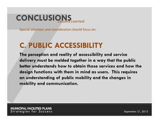 CONCLUSIONSLearned
           Lessons
     Special attention and consideration should focus on:



     C. PUBLIC ACCESSIBILITY
     The perception and reality of accessibility and service
     delivery must be melded together in a way that the public
     better understands how to obtain those services and how the
     design functions with them in mind as users. This requires
     an understanding of public mobility and the changes in
     mobility and communication.




MUNICIPAL FACILITIES PLANS                                  MUNICIPAL FACILITIES PLANS
Strategies for Success                                                September 21, 2012
 