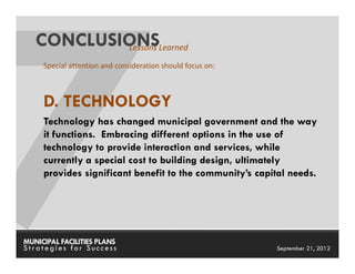 CONCLUSIONSLearned
           Lessons
     Special attention and consideration should focus on:



     D. TECHNOLOGY
     Technology has changed municipal government and the way
     it functions. Embracing different options in the use of
     technology to provide interaction and services, while
     currently a special cost to building design, ultimately
     provides significant benefit to the community’s capital needs.




MUNICIPAL FACILITIES PLANS                                  MUNICIPAL FACILITIES PLANS
Strategies for Success                                                September 21, 2012
 