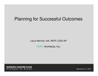 Planning for Successful Outcomes



                        Laura Wernick, AIA, REFP, LEED AP

                             HMFH Architects, Inc.




MUNICIPAL FACILITIES PLANS                              MUNICIPAL FACILITIES PLANS
Strategies for Success                                            September 21, 2012
 