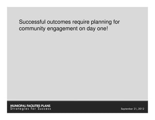 Successful outcomes require planning for
     community engagement on day one!




MUNICIPAL FACILITIES PLANS            MUNICIPAL FACILITIES PLANS
Strategies for Success                          September 21, 2012
 