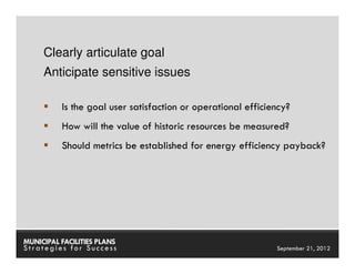 Clearly articulate goal
     Anticipate sensitive issues

          Is the goal user satisfaction or operational efficiency?
          How will the value of historic resources be measured?
          Should metrics be established for energy efficiency payback?




MUNICIPAL FACILITIES PLANS                           MUNICIPAL FACILITIES PLANS
Strategies for Success                                         September 21, 2012
 