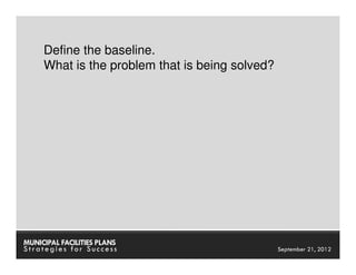 Define the baseline.
     What is the problem that is being solved?




MUNICIPAL FACILITIES PLANS             MUNICIPAL FACILITIES PLANS
Strategies for Success                           September 21, 2012
 