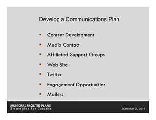 Develop a Communications Plan

                       Content Development
                       Media Contact
                       Affiliated Support Groups
                       Web Site
                       Twitter
                       Engagement Opportunities
                       Mailers

MUNICIPAL FACILITIES PLANS                     MUNICIPAL FACILITIES PLANS
Strategies for Success                                   September 21, 2012
 