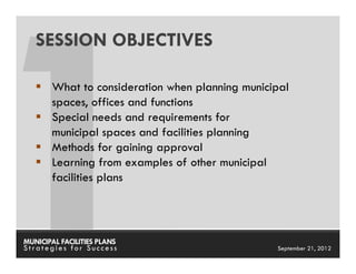 SESSION OBJECTIVES

       What to consideration when planning municipal
       spaces, offices and functions
       Special needs and requirements for
       municipal spaces and facilities planning
       Methods for gaining approval
       Learning from examples of other municipal
       facilities plans




MUNICIPAL FACILITIES PLANS                MUNICIPAL FACILITIES PLANS
Strategies for Success                              September 21, 2012
 
